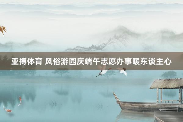 亚搏体育 风俗游园庆端午志愿办事暖东谈主心